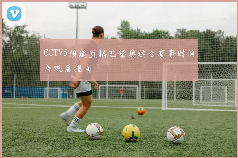 CCTV5频道直播巴黎奥运会赛事时间与观看指南