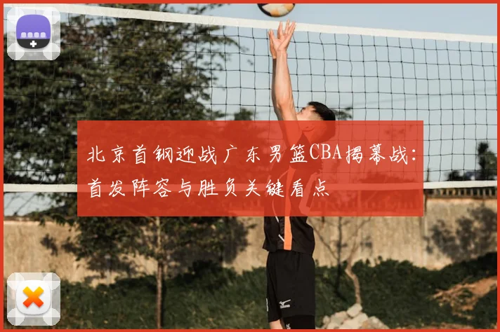 北京首钢迎战广东男篮CBA揭幕战：首发阵容与胜负关键看点
