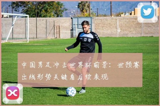 中国男足冲击世界杯前景:世预赛出线形势关键看后续表现