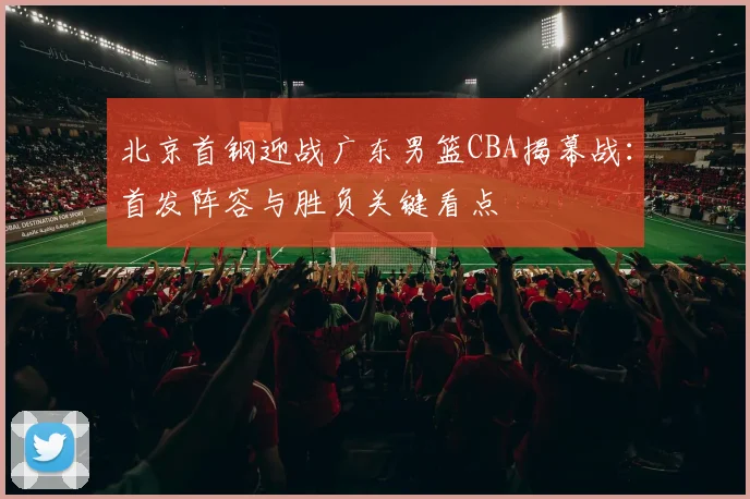 北京首钢迎战广东男篮CBA揭幕战：首发阵容与胜负关键看点
