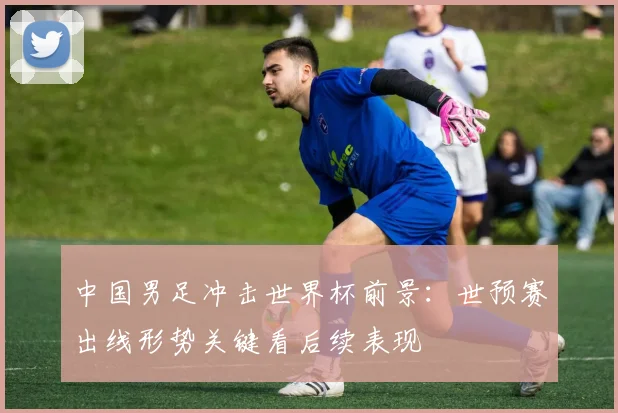 中国男足冲击世界杯前景:世预赛出线形势关键看后续表现
