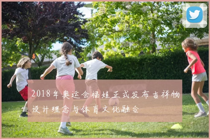 2018年奥运会福娃正式发布吉祥物设计理念与体育文化融合