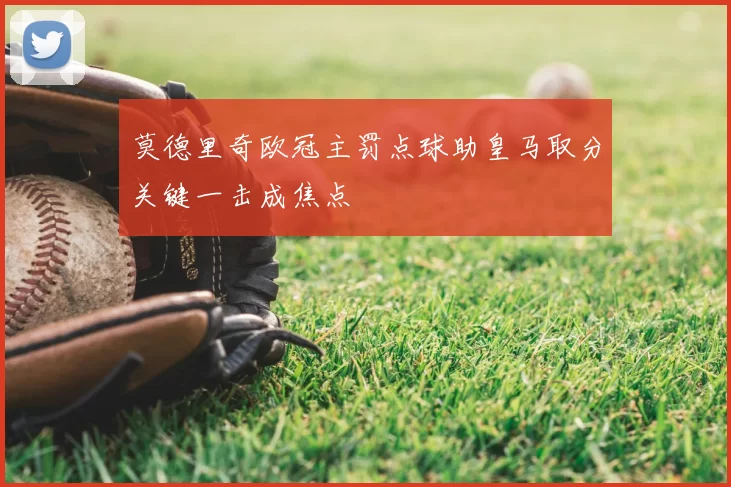 莫德里奇欧冠主罚点球助皇马取分关键一击成焦点
