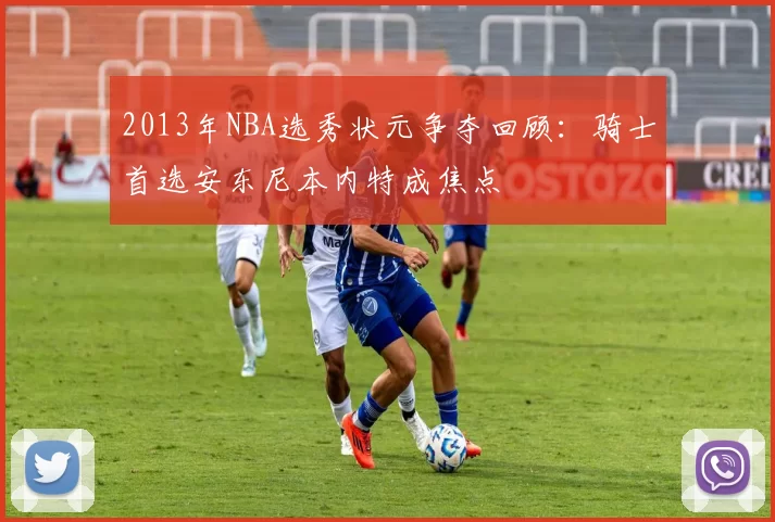 2013年NBA选秀状元争夺回顾：骑士首选安东尼本内特成焦点