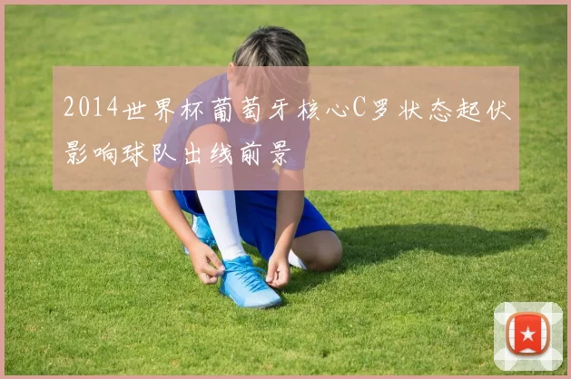 2014世界杯葡萄牙核心C罗状态起伏影响球队出线前景
