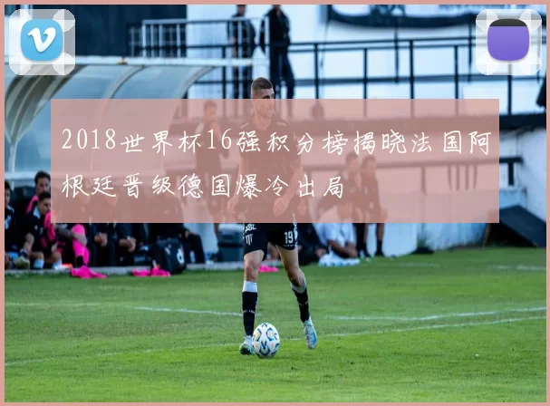 2018世界杯16强积分榜揭晓法国阿根廷晋级德国爆冷出局