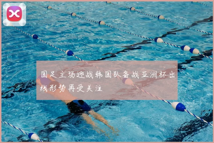 国足主场迎战韩国队备战亚洲杯出线形势再受关注
