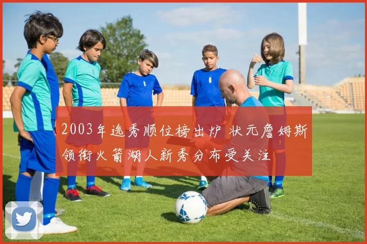2003年选秀顺位榜出炉 状元詹姆斯领衔火箭湖人新秀分布受关注