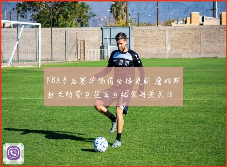 NBA季后赛单场得分榜更新 詹姆斯杜兰特等巨星高分纪录再受关注
