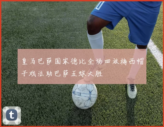 皇马巴萨国家德比全场回放梅西帽子戏法助巴萨五球大胜