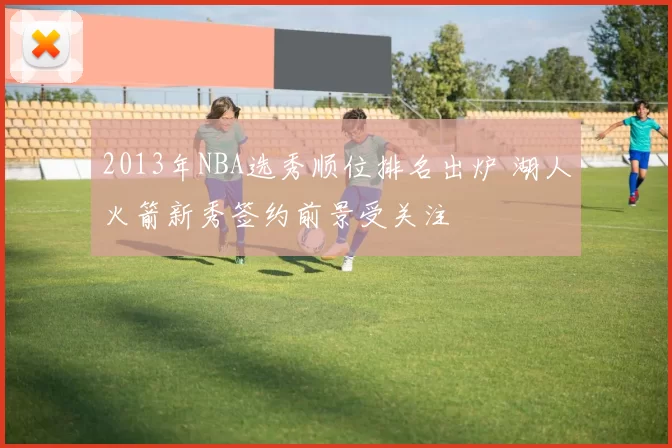 2013年NBA选秀顺位排名出炉 湖人火箭新秀签约前景受关注
