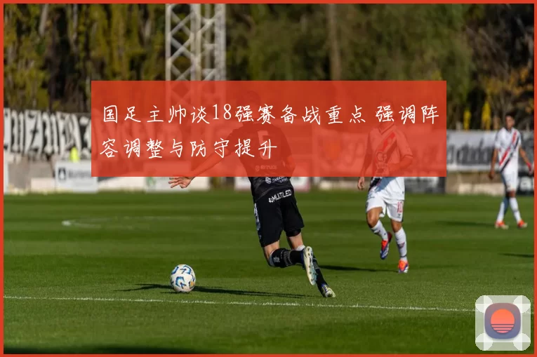 国足主帅谈18强赛备战重点 强调阵容调整与防守提升
