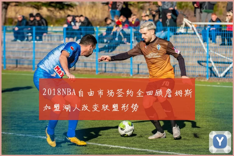2018NBA自由市场签约全回顾詹姆斯加盟湖人改变联盟形势