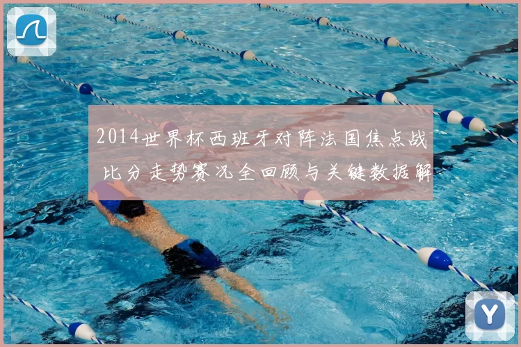 2014世界杯西班牙对阵法国焦点战 比分走势赛况全回顾与关键数据解析