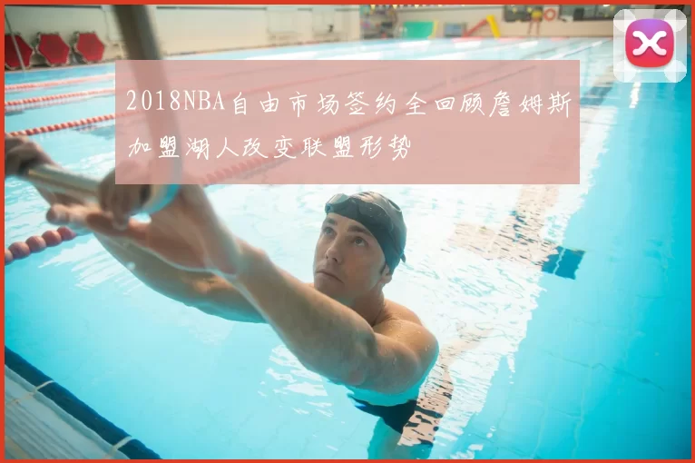 2018NBA自由市场签约全回顾詹姆斯加盟湖人改变联盟形势