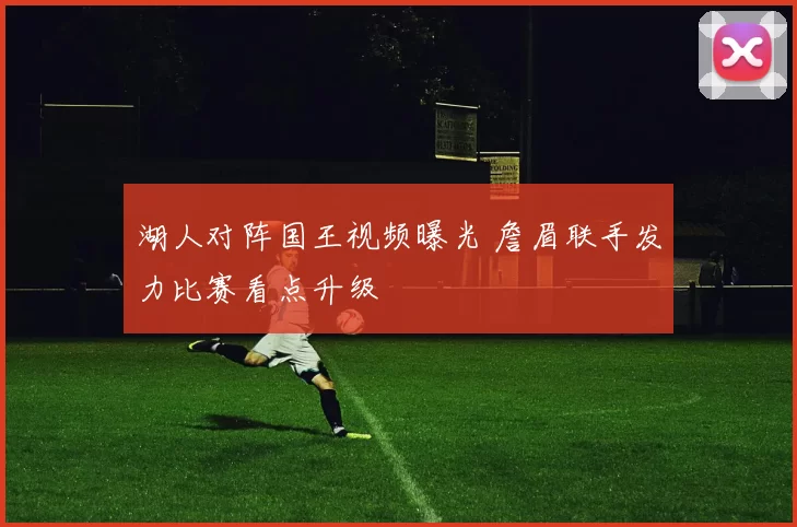 湖人对阵国王视频曝光 詹眉联手发力比赛看点升级