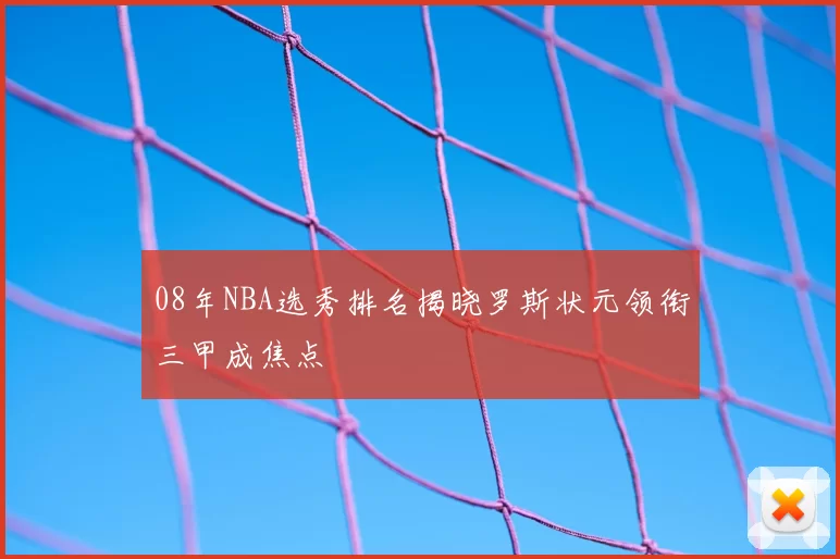 08年NBA选秀排名揭晓罗斯状元领衔三甲成焦点
