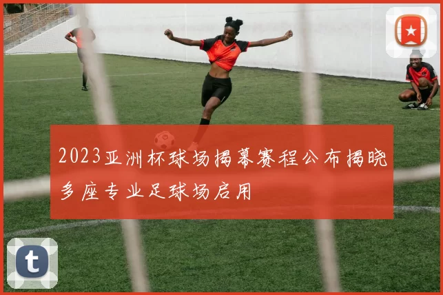 2023亚洲杯球场揭幕赛程公布揭晓多座专业足球场启用