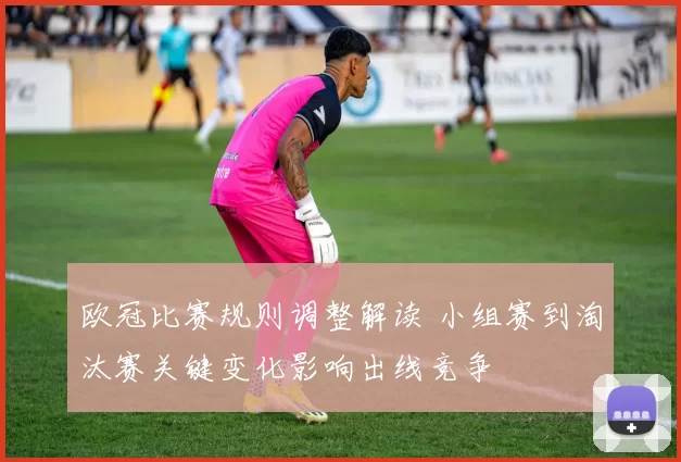 欧冠比赛规则调整解读 小组赛到淘汰赛关键变化影响出线竞争