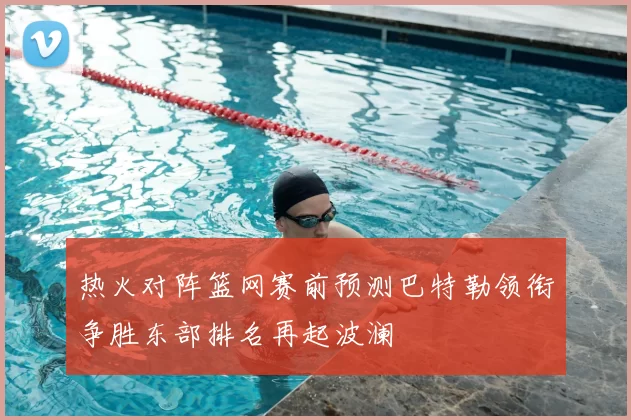 热火对阵篮网赛前预测巴特勒领衔争胜东部排名再起波澜