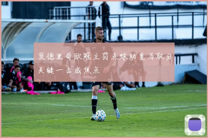莫德里奇欧冠主罚点球助皇马取分关键一击成焦点