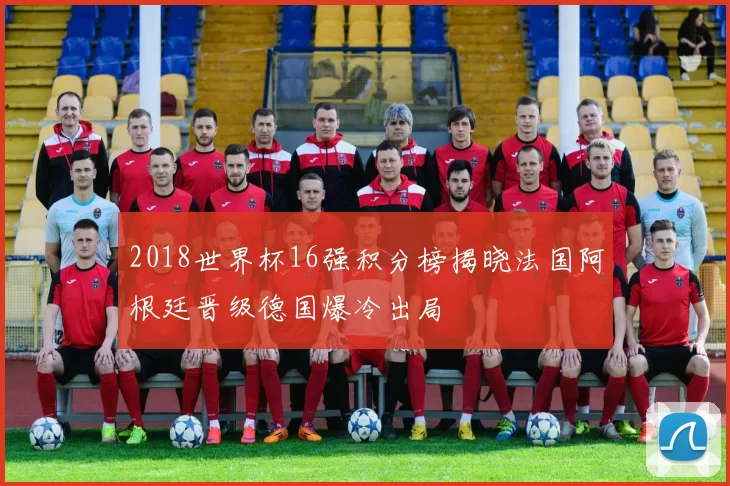 2018世界杯16强积分榜揭晓法国阿根廷晋级德国爆冷出局