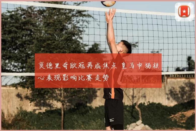 莫德里奇欧冠再成焦点 皇马中场核心表现影响比赛走势