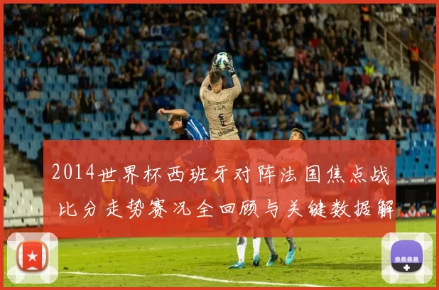 2014世界杯西班牙对阵法国焦点战 比分走势赛况全回顾与关键数据解析