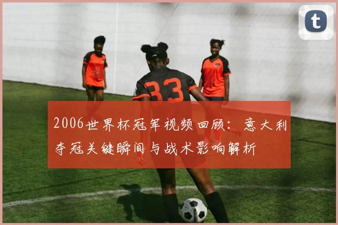 2006世界杯冠军视频回顾：意大利夺冠关键瞬间与战术影响解析