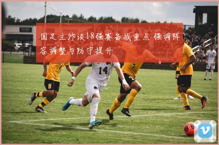 国足主帅谈18强赛备战重点 强调阵容调整与防守提升